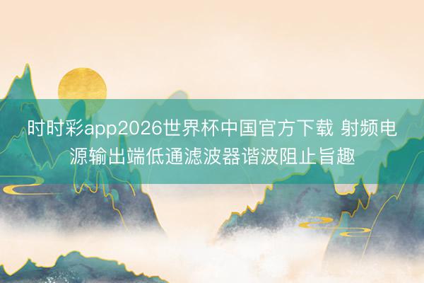 时时彩app2026世界杯中国官方下载 射频电源输出端低通滤波器谐波阻止旨趣