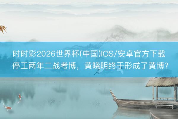 时时彩2026世界杯(中国)IOS/安卓官方下载 停工两年二战考博，黄晓明终于形成了黄博？