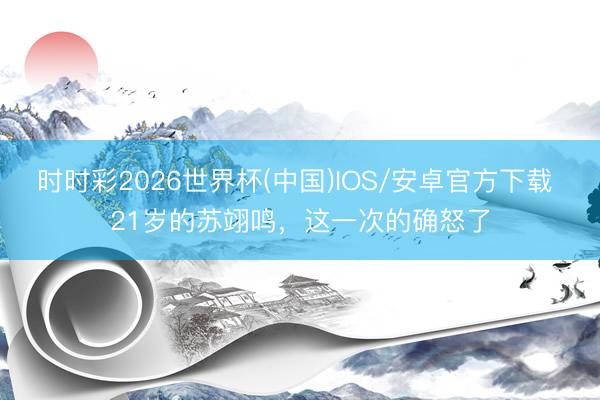时时彩2026世界杯(中国)IOS/安卓官方下载 21岁的苏翊鸣,这一次的确怒了