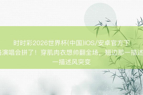 时时彩2026世界杯(中国)IOS/安卓官方下载 曹格演唱会拼了！穿肌肉衣想帅翻全场，翘边那一描述风突变