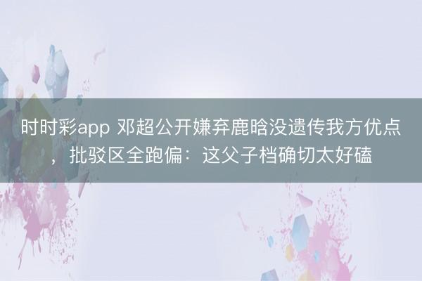 时时彩app 邓超公开嫌弃鹿晗没遗传我方优点，批驳区全跑偏：这父子档确切太好磕