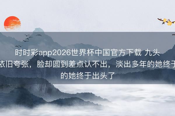 时时彩app2026世界杯中国官方下载 九头身躯壳依旧夸张，脸却圆到差点认不出，淡出多年的她终于出头了
