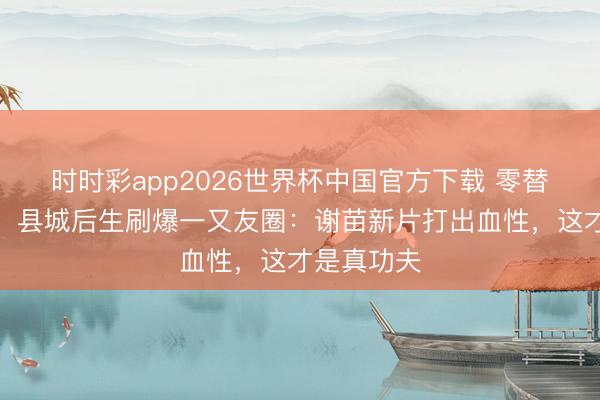 时时彩app2026世界杯中国官方下载 零替身零殊效!县城后生刷爆一又友圈:谢苗新片打出血性,这才是真功夫