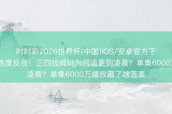 时时彩2026世界杯(中国)IOS/安卓官方下载 《主角》收官热度反涨！三四线姆妈为何追更到凌晨？单集6000万播放藏了啥苦衷