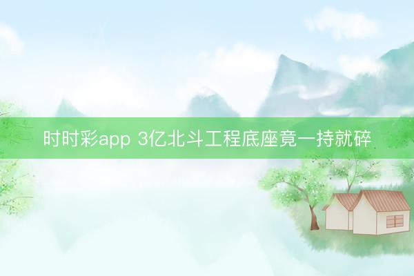 时时彩app 3亿北斗工程底座竟一持就碎