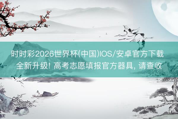 时时彩2026世界杯(中国)IOS/安卓官方下载 全新升级! 高考志愿填报官方器具， 请查收