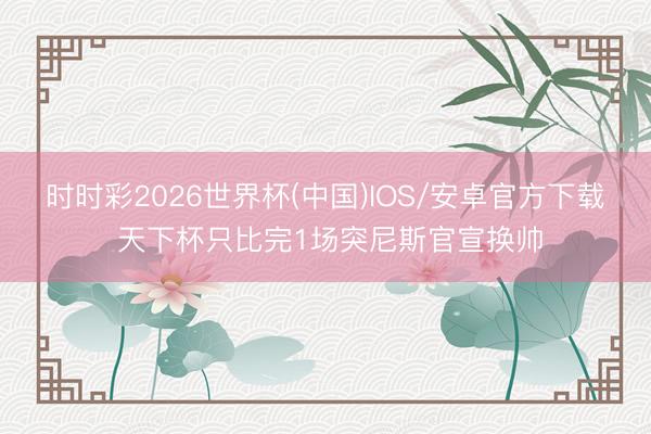时时彩2026世界杯(中国)IOS/安卓官方下载 天下杯只比完1场突尼斯官宣换帅