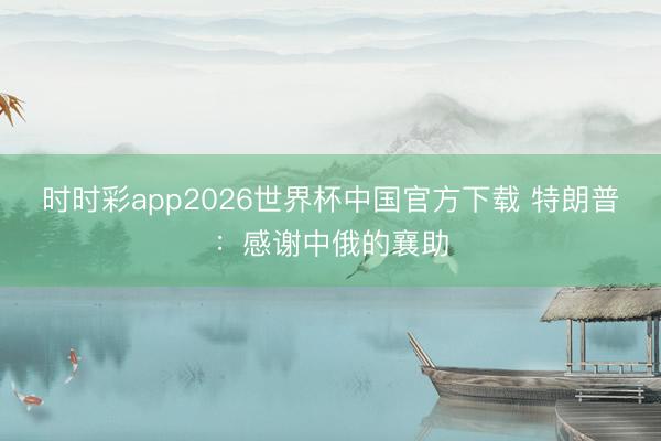 时时彩app2026世界杯中国官方下载 特朗普：感谢中俄的襄助