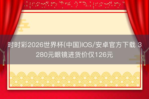时时彩2026世界杯(中国)IOS/安卓官方下载 3280元眼镜进货价仅126元