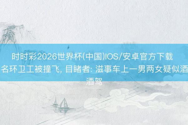 时时彩2026世界杯(中国)IOS/安卓官方下载 两名环卫工被撞飞， 目睹者: 滋事车上一男两女疑似酒驾