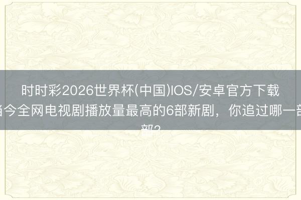 时时彩2026世界杯(中国)IOS/安卓官方下载 当今全网电视剧播放量最高的6部新剧,你追过哪一部?