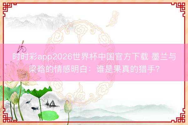时时彩app2026世界杯中国官方下载 墨兰与梁晗的情感明白：谁是果真的猎手？