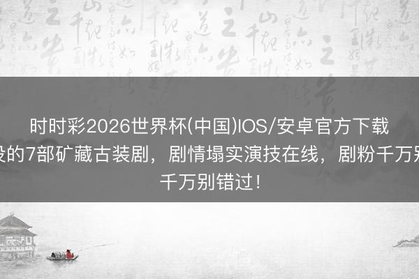 时时彩2026世界杯(中国)IOS/安卓官方下载 被埋没的7部矿藏古装剧，剧情塌实演技在线，剧粉千万别错过！