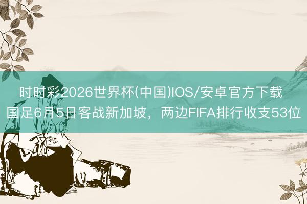 时时彩2026世界杯(中国)IOS/安卓官方下载 国足6月5日客战新加坡，两边FIFA排行收支53位