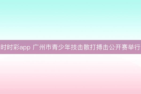 时时彩app 广州市青少年技击散打搏击公开赛举行