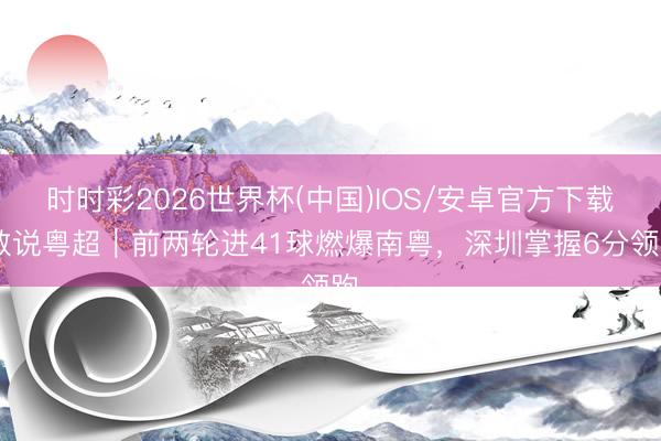 时时彩2026世界杯(中国)IOS/安卓官方下载 数说粤超｜前两轮进41球燃爆南粤，深圳掌握6分领跑