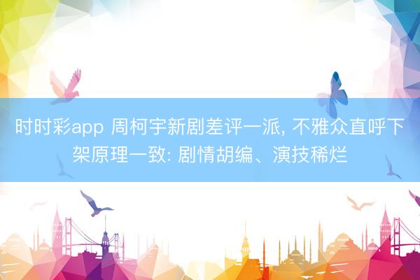 时时彩app 周柯宇新剧差评一派， 不雅众直呼下架原理一致: 剧情胡编、演技稀烂