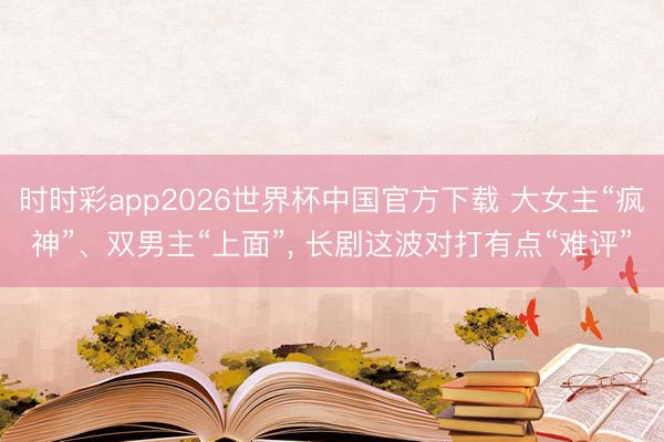 时时彩app2026世界杯中国官方下载 大女主“疯神”、双男主“上面”, 长剧这波对打有点“难评”