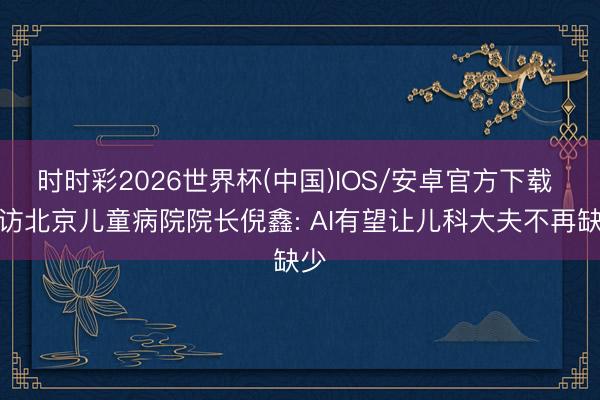 时时彩2026世界杯(中国)IOS/安卓官方下载 专访北京儿童病院院长倪鑫: AI有望让儿科大夫不再缺少