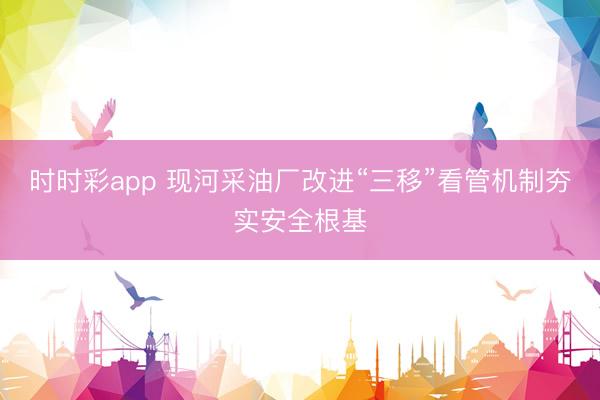 时时彩app 现河采油厂改进“三移”看管机制夯实安全根基
