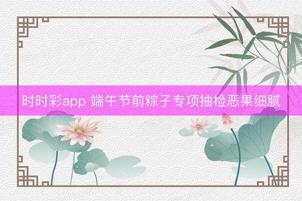 时时彩app 端午节前粽子专项抽检恶果细腻