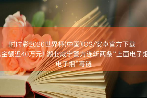 时时彩2026世界杯(中国)IOS/安卓官方下载 涉案总金额近40万元! 湖北咸宁警方连斩两条“上面电子烟”毒链