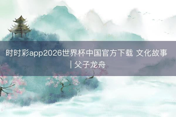 时时彩app2026世界杯中国官方下载 文化故事 | 父子龙舟
