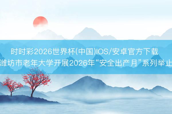 时时彩2026世界杯(中国)IOS/安卓官方下载 潍坊市老年大学开展2026年“安全出产月”系列举止