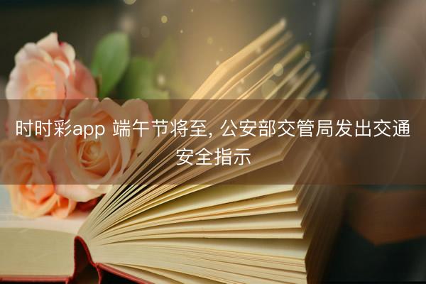 时时彩app 端午节将至, 公安部交管局发出交通安全指示