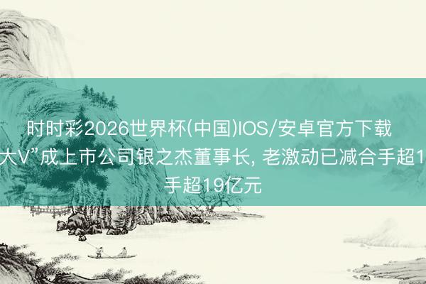 时时彩2026世界杯(中国)IOS/安卓官方下载 “炒股大V”成上市公司银之杰董事长， 老激动已减合手超19亿元