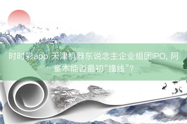 时时彩app 天津机器东说念主企业组团IPO， 阿童木能否最初“撞线”?