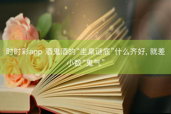 时时彩app 酒鬼酒的“圭臬谜底”什么齐好， 就差小数“鬼气”