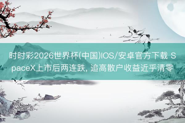 时时彩2026世界杯(中国)IOS/安卓官方下载 SpaceX上市后两连跌, 追高散户收益近乎清零
