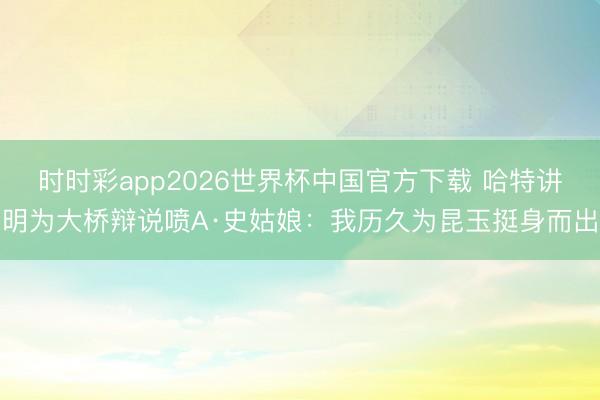 时时彩app2026世界杯中国官方下载 哈特讲明为大桥辩说喷A·史姑娘:我历久为昆玉挺身而出