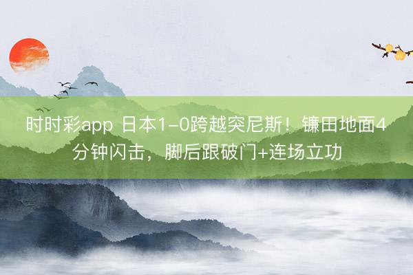 时时彩app 日本1-0跨越突尼斯!镰田地面4分钟闪击,脚后跟破门+连场立功