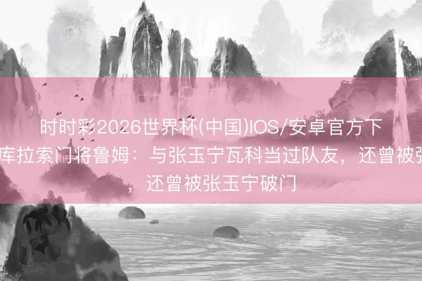 时时彩2026世界杯(中国)IOS/安卓官方下载 北青谈库拉索门将鲁姆:与张玉宁瓦科当过队友,还曾被张玉宁破门