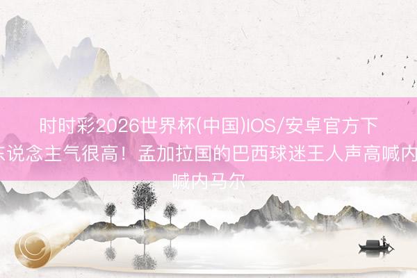 时时彩2026世界杯(中国)IOS/安卓官方下载 东说念主气很高!孟加拉国的巴西球迷王人声高喊内马尔