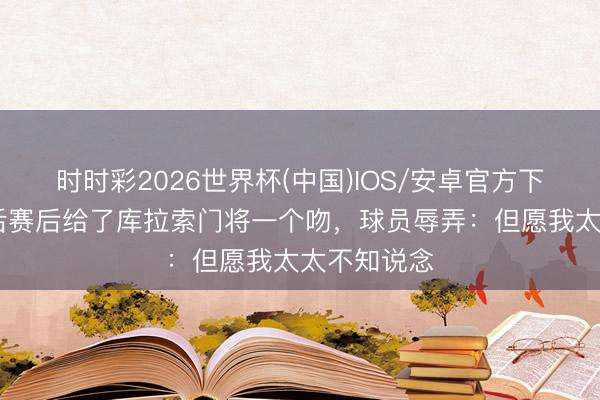 时时彩2026世界杯(中国)IOS/安卓官方下载 荷兰王后赛后给了库拉索门将一个吻,球员辱弄:但愿我太太不知说念