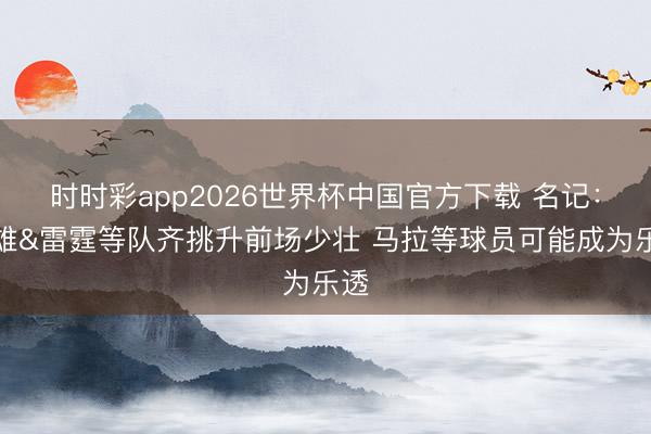 时时彩app2026世界杯中国官方下载 名记:骁雄&雷霆等队齐挑升前场少壮 马拉等球员可能成为乐透